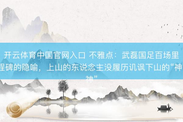 开云体育中国官网入口 不雅点：武磊国足百场里程碑的隐喻，上山的东说念主没履历讥讽下山的“神”