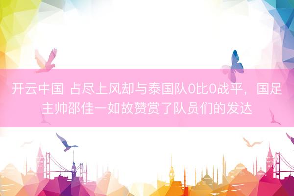 开云中国 占尽上风却与泰国队0比0战平,国足主帅邵佳一如故赞赏了队员们的发达