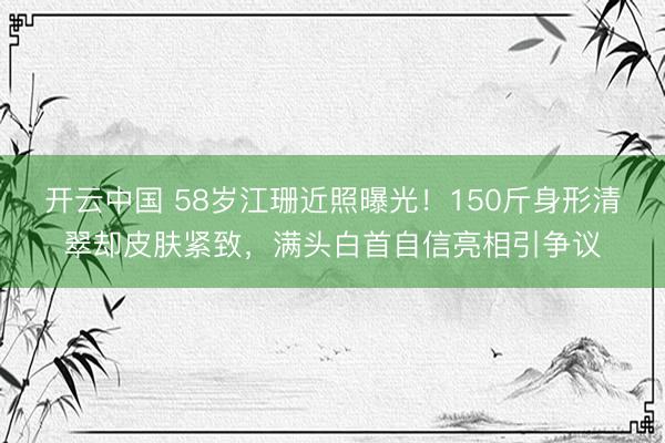 开云中国 58岁江珊近照曝光！150斤身形清翠却皮肤紧致，满头白首自信亮相引争议