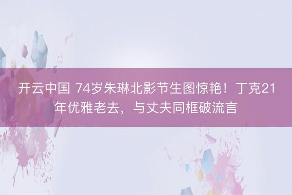 开云中国 74岁朱琳北影节生图惊艳！丁克21年优雅老去，与丈夫同框破流言