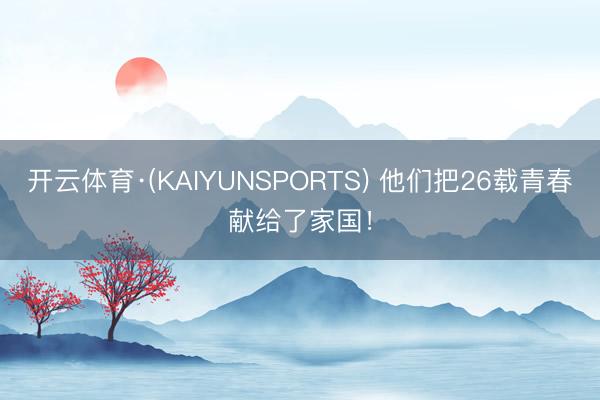 开云体育·(KAIYUNSPORTS) 他们把26载青春献给了家国！
