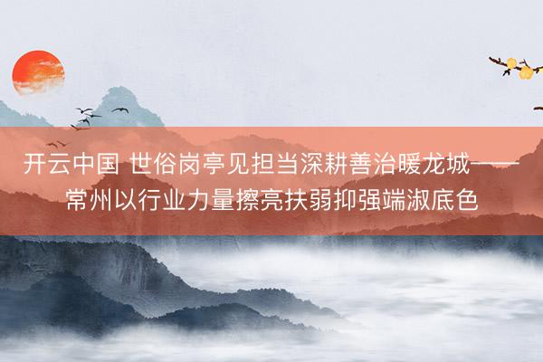 开云中国 世俗岗亭见担当深耕善治暖龙城——常州以行业力量擦亮扶弱抑强端淑底色