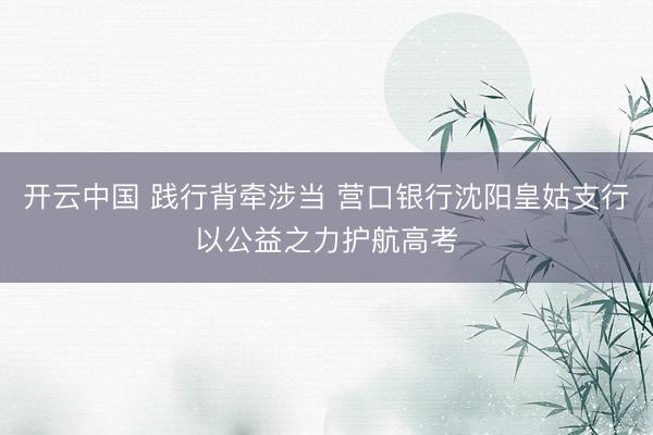 开云中国 践行背牵涉当 营口银行沈阳皇姑支行以公益之力护航高考