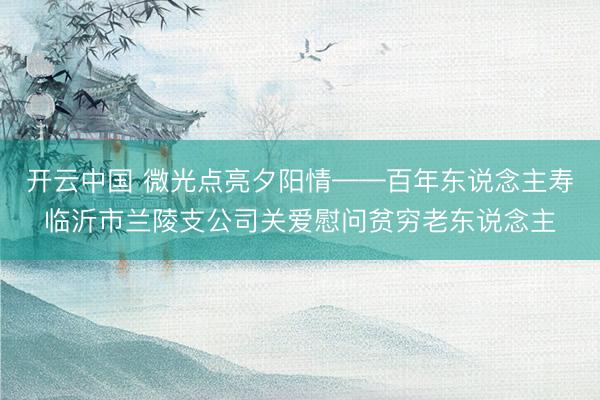 开云中国 微光点亮夕阳情——百年东说念主寿临沂市兰陵支公司关爱慰问贫穷老东说念主