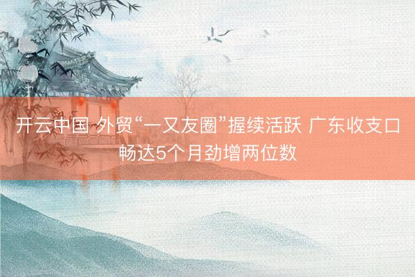 开云中国 外贸“一又友圈”握续活跃 广东收支口畅达5个月劲增两位数