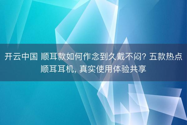 开云中国 顺耳款如何作念到久戴不闷? 五款热点顺耳耳机， 真实使用体验共享