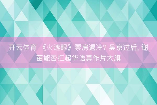 开云体育 《火遮眼》票房遇冷? 吴京过后， 谢苗能否扛起华语算作片大旗