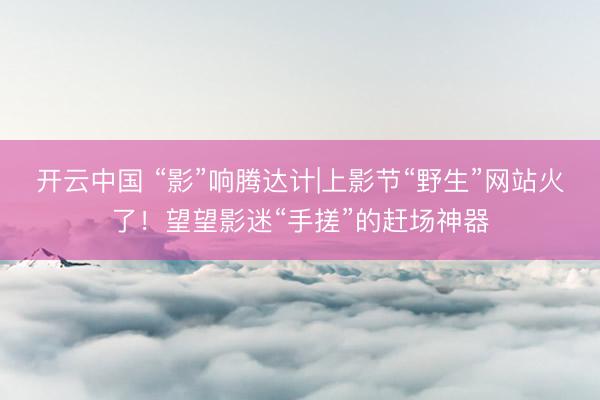 开云中国 “影”响腾达计|上影节“野生”网站火了！望望影迷“手搓”的赶场神器
