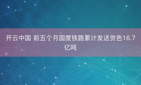 开云中国 前五个月国度铁路累计发送货色16.7亿吨