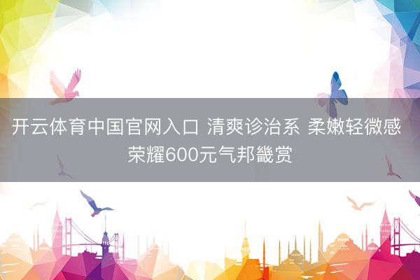 开云体育中国官网入口 清爽诊治系 柔嫩轻微感 荣耀600元气邦畿赏