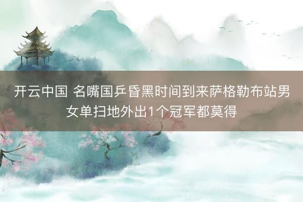 开云中国 名嘴国乒昏黑时间到来萨格勒布站男女单扫地外出1个冠军都莫得