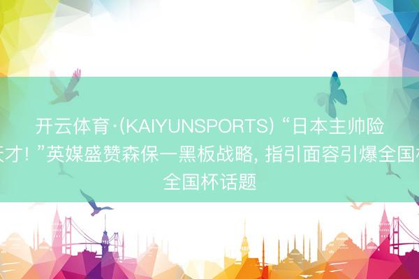 开云体育·(KAIYUNSPORTS) “日本主帅险些是天才! ”英媒盛赞森保一黑板战略， 指引面容引爆全国杯话题