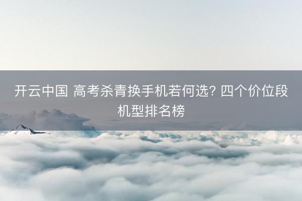 开云中国 高考杀青换手机若何选? 四个价位段机型排名榜