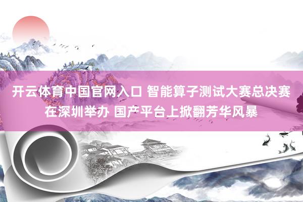 开云体育中国官网入口 智能算子测试大赛总决赛在深圳举办 国产平台上掀翻芳华风暴