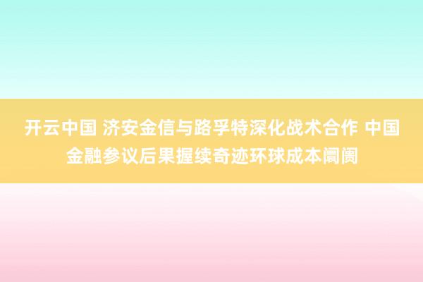 开云中国 济安金信与路孚特深化战术合作 中国金融参议后果握续奇迹环球成本阛阓