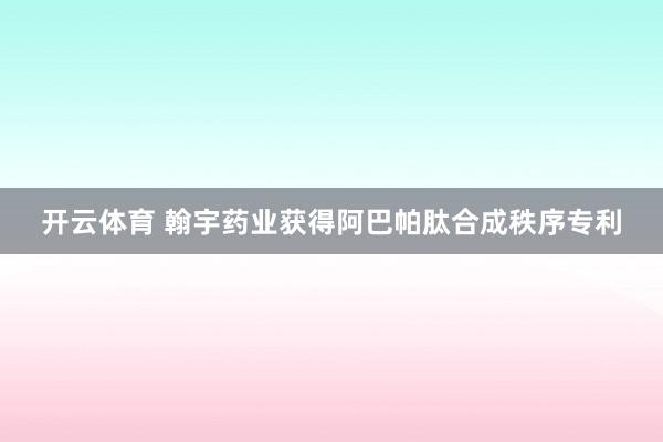 开云体育 翰宇药业获得阿巴帕肽合成秩序专利