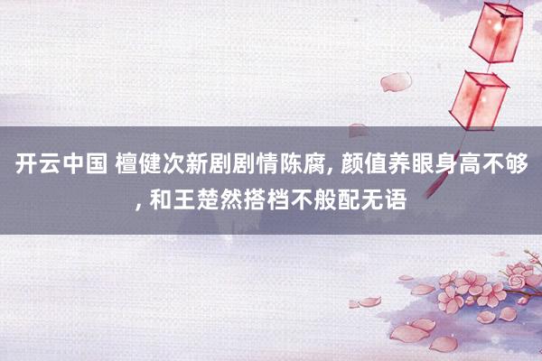 开云中国 檀健次新剧剧情陈腐， 颜值养眼身高不够， 和王楚然搭档不般配无语