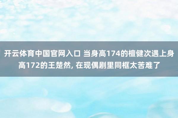 开云体育中国官网入口 当身高174的檀健次遇上身高172的王楚然， 在现偶剧里同框太苦难了