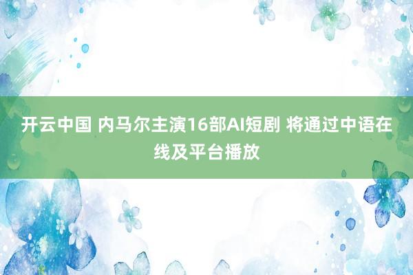 开云中国 内马尔主演16部AI短剧 将通过中语在线及平台播放