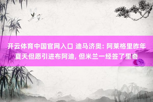 开云体育中国官网入口 迪马济奥: 阿莱格里昨年夏天但愿引进布阿迪, 但米兰一经签了里奇