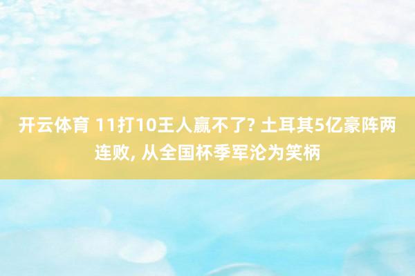 开云体育 11打10王人赢不了? 土耳其5亿豪阵两连败, 从全国杯季军沦为笑柄